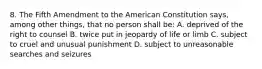 8. The Fifth Amendment to the American Constitution says, among other things, that no person shall be: A. deprived of the right to counsel B. twice put in jeopardy of life or limb C. subject to cruel and unusual punishment D. subject to unreasonable searches and seizures