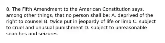 8. The Fifth Amendment to the American Constitution says, among other things, that no person shall be: A. deprived of the right to counsel B. twice put in jeopardy of life or limb C. subject to cruel and unusual punishment D. subject to unreasonable searches and seizures