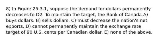 8) In Figure 25.3.1, suppose the demand for dollars permanently decreases to D2. To maintain the target, the Bank of Canada A) buys dollars. B) sells dollars. C) must decrease the nation's net exports. D) cannot permanently maintain the exchange rate target of 90 U.S. cents per Canadian dollar. E) none of the above.