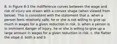 8. In Figure 8-3 the indifference curves between the wage and risk of injury are drawn with a convex shape (when viewed from below). This is consistent with the statement that a. when a person feels relatively safe, he or she is not willing to give up much in wages for a given reduction in risk. b. when a person is in imminent danger of injury, he or she is willing to give up a large amount in wages for a given reduction in risk. c. the flatter the slope d. both a and b