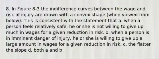 8. In Figure 8-3 the indifference curves between the wage and risk of injury are drawn with a convex shape (when viewed from below). This is consistent with the statement that a. when a person feels relatively safe, he or she is not willing to give up much in wages for a given reduction in risk. b. when a person is in imminent danger of injury, he or she is willing to give up a large amount in wages for a given reduction in risk. c. the flatter the slope d. both a and b