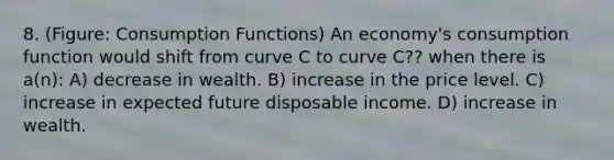 8. (Figure: Consumption Functions) An economy's consumption function would shift from curve C to curve C?? when there is a(n): A) decrease in wealth. B) increase in the price level. C) increase in expected future disposable income. D) increase in wealth.