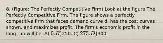 8. (Figure: The Perfectly Competitive Firm) Look at the figure The Perfectly Competitive Firm. The figure shows a perfectly competitive firm that faces demand curve d, has the cost curves shown, and maximizes profit. The firm's economic profit in the long run will be: A) 0. B)250. C) 275. D)300.