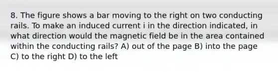 8. The figure shows a bar moving to the right on two conducting rails. To make an induced current i in the direction indicated, in what direction would the magnetic field be in the area contained within the conducting rails? A) out of the page B) into the page C) to the right D) to the left