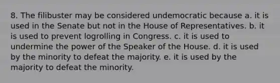 8. The filibuster may be considered undemocratic because a. it is used in the Senate but not in the House of Representatives. b. it is used to prevent logrolling in Congress. c. it is used to undermine the power of the Speaker of the House. d. it is used by the minority to defeat the majority. e. it is used by the majority to defeat the minority.