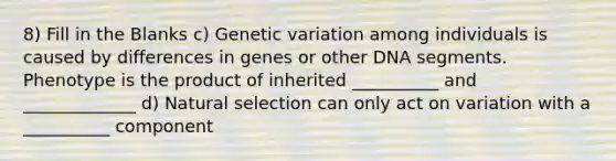 8) Fill in the Blanks c) Genetic variation among individuals is caused by differences in genes or other DNA segments. Phenotype is the product of inherited __________ and _____________ d) Natural selection can only act on variation with a __________ component