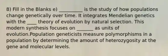 8) Fill in the Blanks e) __________ is the study of how populations change genetically over time. It integrates Mendelian genetics with the ____ theory of evolution by natural selection. This modern synthesis focuses on _______ as units of evolution.Population geneticists measure polymorphisms in a population by determining the amount of heterozygosity at the gene and molecular levels.