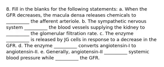 8. Fill in the blanks for the following statements: a. When the GFR decreases, the macula densa releases chemicals to __________ the afferent arteriole. b. The sympathetic nervous system __________ the blood vessels supplying the kidney to __________ the glomerular filtration rate. c. The enzyme __________ is released by JG cells in response to a decrease in the GFR. d. The enzyme __________ converts angiotensin-I to angiotensin-II. e. Generally, angiotensin-II __________ systemic blood pressure while __________ the GFR.