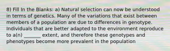 8) Fill In the Blanks: a) Natural selection can now be understood in terms of genetics. Many of the variations that exist between members of a population are due to differences in genotype. Individuals that are better adapted to the environment reproduce to a(n) _______ extent, and therefore these genotypes and phenotypes become more prevalent in the population