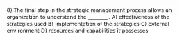 8) The final step in the strategic management process allows an organization to understand the ________. A) effectiveness of the strategies used B) implementation of the strategies C) external environment D) resources and capabilities it possesses