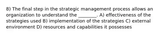 8) The final step in the strategic management process allows an organization to understand the ________. A) effectiveness of the strategies used B) implementation of the strategies C) external environment D) resources and capabilities it possesses