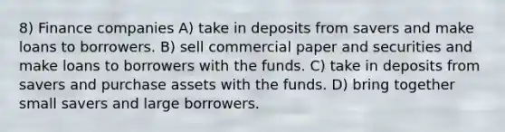 8) Finance companies A) take in deposits from savers and make loans to borrowers. B) sell commercial paper and securities and make loans to borrowers with the funds. C) take in deposits from savers and purchase assets with the funds. D) bring together small savers and large borrowers.