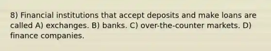 8) Financial institutions that accept deposits and make loans are called A) exchanges. B) banks. C) over-the-counter markets. D) finance companies.