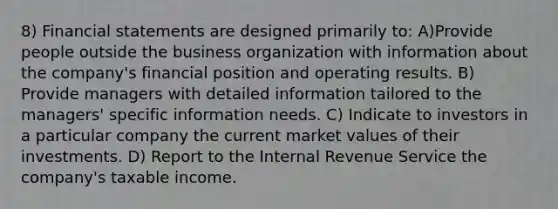 8) Financial statements are designed primarily to: A)Provide people outside the business organization with information about the company's financial position and operating results. B) Provide managers with detailed information tailored to the managers' specific information needs. C) Indicate to investors in a particular company the current market values of their investments. D) Report to the Internal Revenue Service the company's taxable income.