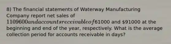 8) The financial statements of Waterway Manufacturing Company report net sales of 1109600 and accounts receivable of61000 and 91000 at the beginning and end of the year, respectively. What is the average collection period for accounts receivable in days?