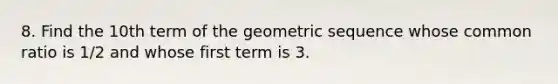 8. Find the 10th term of the geometric sequence whose common ratio is 1/2 and whose first term is 3.