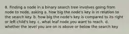 8. Finding a node in a binary search tree involves going from node to node, asking a. how big the node's key is in relation to the search key. b. how big the node's key is compared to its right or left child's key. c. what leaf node you want to reach. d. whether the level you are on is above or below the search key