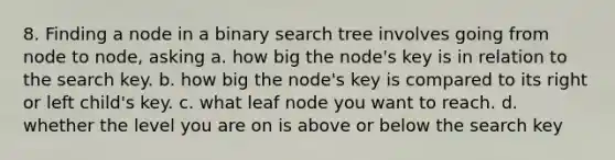 8. Finding a node in a binary search tree involves going from node to node, asking a. how big the node's key is in relation to the search key. b. how big the node's key is compared to its right or left child's key. c. what leaf node you want to reach. d. whether the level you are on is above or below the search key