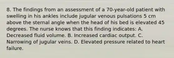 8. The findings from an assessment of a 70-year-old patient with swelling in his ankles include jugular venous pulsations 5 cm above the sternal angle when the head of his bed is elevated 45 degrees. The nurse knows that this finding indicates: A. Decreased fluid volume. B. Increased cardiac output. C. Narrowing of jugular veins. D. Elevated pressure related to heart failure.