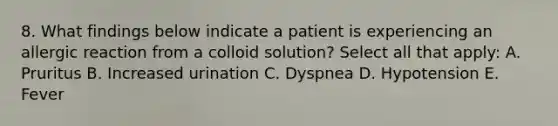 8. What findings below indicate a patient is experiencing an allergic reaction from a colloid solution? Select all that apply: A. Pruritus B. Increased urination C. Dyspnea D. Hypotension E. Fever