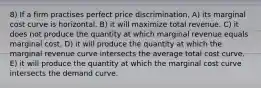 8) If a firm practises perfect price discrimination, A) its marginal cost curve is horizontal. B) it will maximize total revenue. C) it does not produce the quantity at which marginal revenue equals marginal cost. D) it will produce the quantity at which the marginal revenue curve intersects the average total cost curve. E) it will produce the quantity at which the marginal cost curve intersects the demand curve.