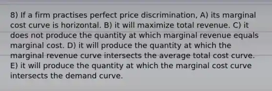 8) If a firm practises perfect price discrimination, A) its marginal cost curve is horizontal. B) it will maximize total revenue. C) it does not produce the quantity at which marginal revenue equals marginal cost. D) it will produce the quantity at which the marginal revenue curve intersects the average total cost curve. E) it will produce the quantity at which the marginal cost curve intersects the demand curve.