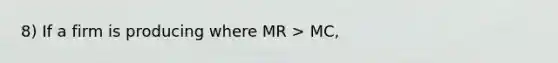 8) If a firm is producing where MR > MC,