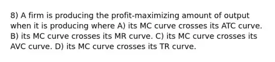 8) A firm is producing the profit-maximizing amount of output when it is producing where A) its MC curve crosses its ATC curve. B) its MC curve crosses its MR curve. C) its MC curve crosses its AVC curve. D) its MC curve crosses its TR curve.