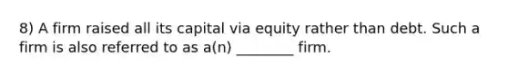 8) A firm raised all its capital via equity rather than debt. Such a firm is also referred to as a(n) ________ firm.