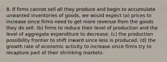 8. If firms cannot sell all they produce and begin to accumulate unwanted inventories of goods, we would expect (a) prices to increase since firms need to get more revenue from the goods they do sell. (b) firms to reduce their level of production and the level of aggregate expenditure to decrease. (c) the production possibility frontier to shift inward since less is produced. (d) the growth rate of economic activity to increase since firms try to recapture part of their shrinking markets.