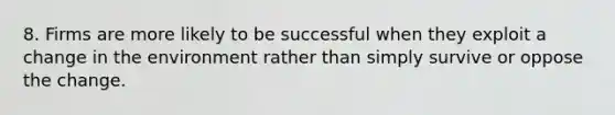 8. Firms are more likely to be successful when they exploit a change in the environment rather than simply survive or oppose the change.