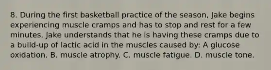 8. During the first basketball practice of the season, Jake begins experiencing muscle cramps and has to stop and rest for a few minutes. Jake understands that he is having these cramps due to a build-up of lactic acid in the muscles caused by: A glucose oxidation. B. muscle atrophy. C. muscle fatigue. D. muscle tone.