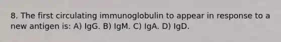 8. The first circulating immunoglobulin to appear in response to a new antigen is: A) IgG. B) IgM. C) IgA. D) IgD.