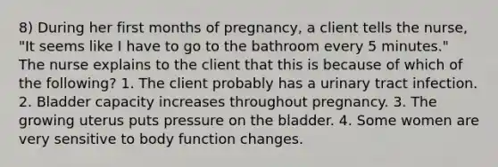 8) During her first months of pregnancy, a client tells the nurse, "It seems like I have to go to the bathroom every 5 minutes." The nurse explains to the client that this is because of which of the following? 1. The client probably has a urinary tract infection. 2. Bladder capacity increases throughout pregnancy. 3. The growing uterus puts pressure on the bladder. 4. Some women are very sensitive to body function changes.