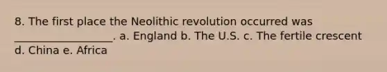 8. The first place the Neolithic revolution occurred was __________________. a. England b. The U.S. c. The fertile crescent d. China e. Africa