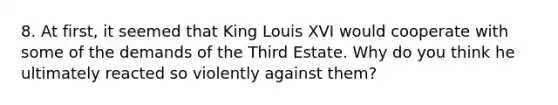 8. At first, it seemed that King Louis XVI would cooperate with some of the demands of the Third Estate. Why do you think he ultimately reacted so violently against them?