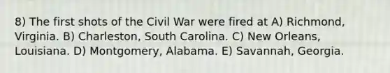 8) The first shots of the Civil War were fired at A) Richmond, Virginia. B) Charleston, South Carolina. C) New Orleans, Louisiana. D) Montgomery, Alabama. E) Savannah, Georgia.