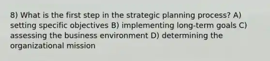 8) What is the first step in the strategic planning process? A) setting specific objectives B) implementing long-term goals C) assessing the business environment D) determining the organizational mission