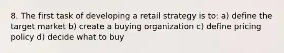 8. The first task of developing a retail strategy is to: a) define the target market b) create a buying organization c) define pricing policy d) decide what to buy