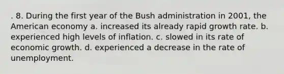 . 8. During the first year of the Bush administration in 2001, the American economy a. increased its already rapid growth rate. b. experienced high levels of inflation. c. slowed in its rate of economic growth. d. experienced a decrease in the rate of unemployment.