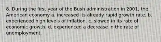 8. During the first year of the Bush administration in 2001, the American economy a. increased its already rapid growth rate. b. experienced high levels of inflation. c. slowed in its rate of economic growth. d. experienced a decrease in the rate of unemployment.