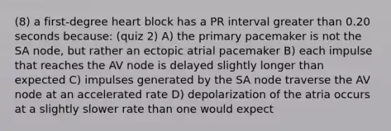 (8) a first-degree heart block has a PR interval greater than 0.20 seconds because: (quiz 2) A) the primary pacemaker is not the SA node, but rather an ectopic atrial pacemaker B) each impulse that reaches the AV node is delayed slightly longer than expected C) impulses generated by the SA node traverse the AV node at an accelerated rate D) depolarization of the atria occurs at a slightly slower rate than one would expect