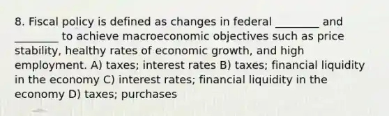 8. <a href='https://www.questionai.com/knowledge/kPTgdbKdvz-fiscal-policy' class='anchor-knowledge'>fiscal policy</a> is defined as changes in federal ________ and ________ to achieve macroeconomic objectives such as price stability, healthy rates of economic growth, and high employment. A) taxes; interest rates B) taxes; financial liquidity in the economy C) interest rates; financial liquidity in the economy D) taxes; purchases