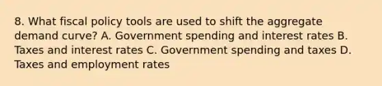 8. What fiscal policy tools are used to shift the aggregate demand curve? A. Government spending and interest rates B. Taxes and interest rates C. Government spending and taxes D. Taxes and employment rates