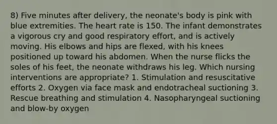 8) Five minutes after delivery, the neonate's body is pink with blue extremities. The heart rate is 150. The infant demonstrates a vigorous cry and good respiratory effort, and is actively moving. His elbows and hips are flexed, with his knees positioned up toward his abdomen. When the nurse flicks the soles of his feet, the neonate withdraws his leg. Which nursing interventions are appropriate? 1. Stimulation and resuscitative efforts 2. Oxygen via face mask and endotracheal suctioning 3. Rescue breathing and stimulation 4. Nasopharyngeal suctioning and blow-by oxygen