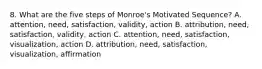 8. What are the five steps of Monroe's Motivated Sequence? A. attention, need, satisfaction, validity, action B. attribution, need, satisfaction, validity, action C. attention, need, satisfaction, visualization, action D. attribution, need, satisfaction, visualization, affirmation