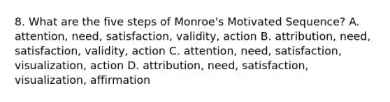 8. What are the five steps of Monroe's Motivated Sequence? A. attention, need, satisfaction, validity, action B. attribution, need, satisfaction, validity, action C. attention, need, satisfaction, visualization, action D. attribution, need, satisfaction, visualization, affirmation