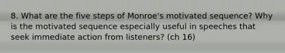 8. What are the five steps of Monroe's motivated sequence? Why is the motivated sequence especially useful in speeches that seek immediate action from listeners? (ch 16)