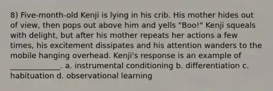 8) Five-month-old Kenji is lying in his crib. His mother hides out of view, then pops out above him and yells "Boo!" Kenji squeals with delight, but after his mother repeats her actions a few times, his excitement dissipates and his attention wanders to the mobile hanging overhead. Kenji's response is an example of _____________. a. instrumental conditioning b. differentiation c. habituation d. observational learning