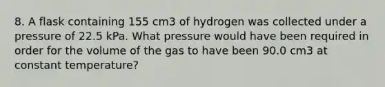 8. A flask containing 155 cm3 of hydrogen was collected under a pressure of 22.5 kPa. What pressure would have been required in order for the volume of the gas to have been 90.0 cm3 at constant temperature?